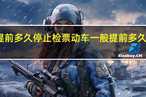 动车要提前多久停止检票 动车一般提前多久开始停止检票