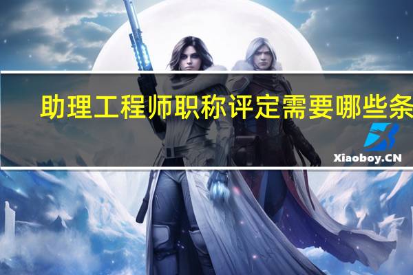 助理工程师职称评定需要哪些条件