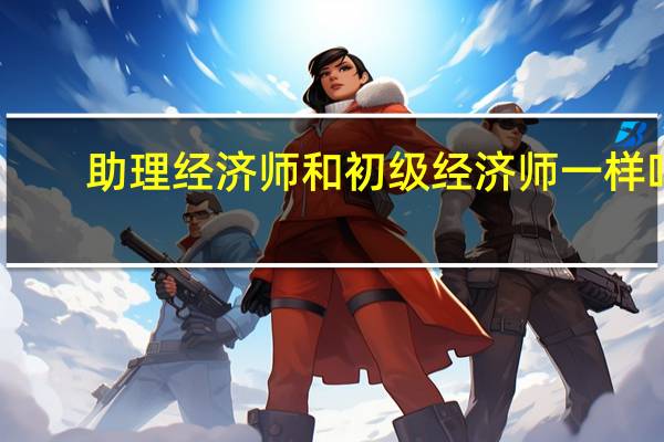 助理经济师和初级经济师一样吗（助理经济师和初级经济师的区别）