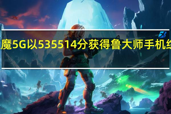 努比亚红魔5G以535514分获得鲁大师手机综合性能第一名