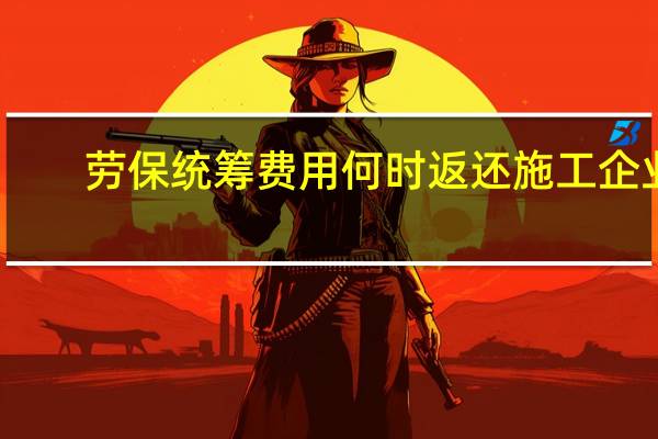 劳保统筹费用何时返还施工企业(劳保统筹费)