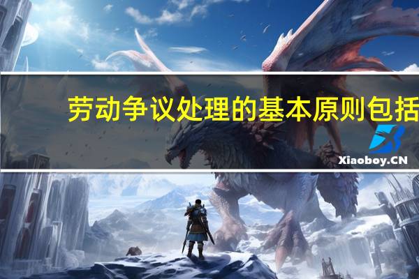 劳动争议处理的基本原则包括（劳动争议的概念和处理的原则是什么）