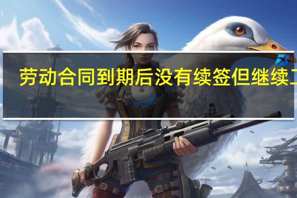 劳动合同到期后没有续签但继续工作（劳动合同到期后没有续签但继续工作）