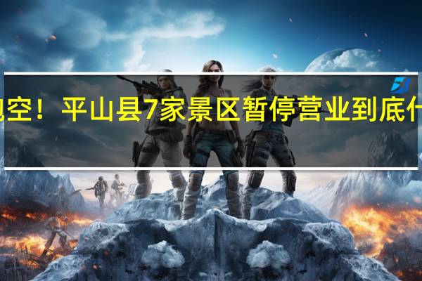 勿跑空！平山县7家景区暂停营业 到底什么情况嘞