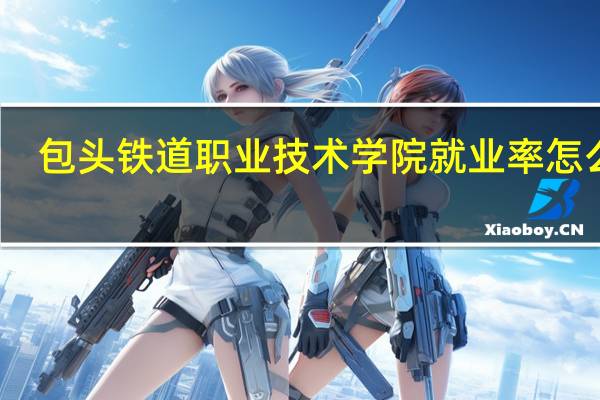 包头铁道职业技术学院就业率怎么样