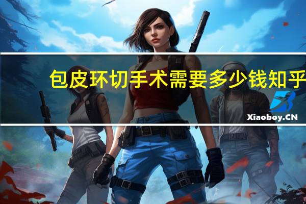 包皮环切手术需要多少钱知乎（包皮环切手术需要多少钱）