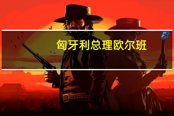 匈牙利总理欧尔班：匈牙利经济将在下半年显示出复苏迹象