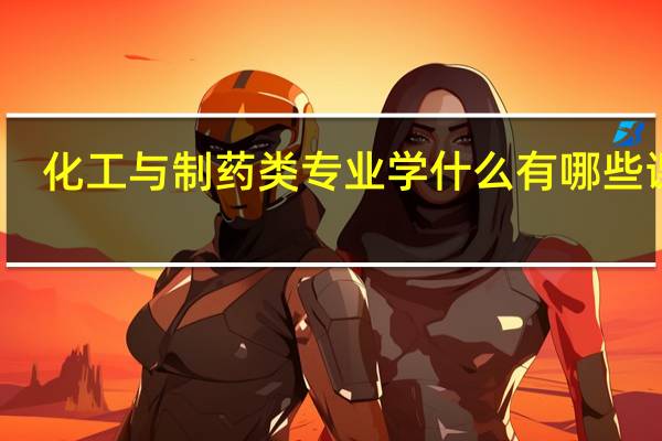 化工与制药类专业学什么 有哪些课程