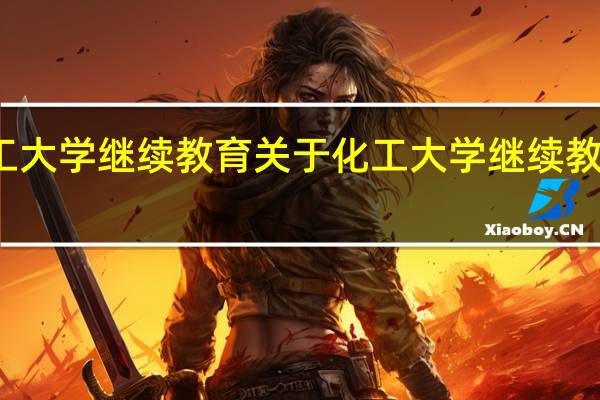 化工大学继续教育 关于化工大学继续教育的介绍