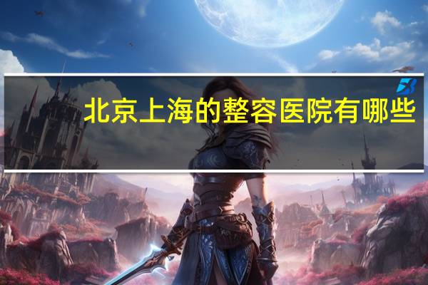 北京上海的整容医院有哪些,上海整容医院排行榜