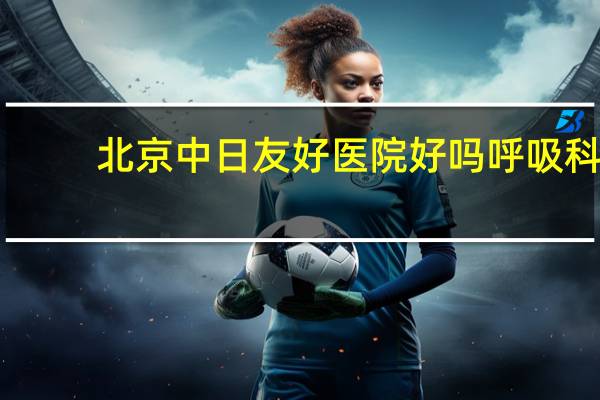 北京中日友好医院好吗 呼吸科北京市哪个医院好