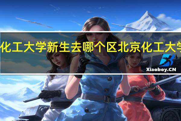 北京化工大学新生去哪个区 北京化工大学昌平校区