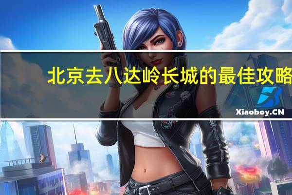 北京去八达岭长城的最佳攻略