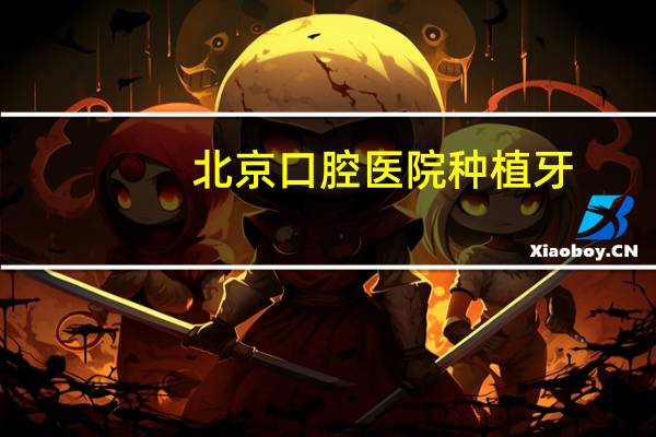 北京口腔医院种植牙，北京各医院种植牙集采落地时间
