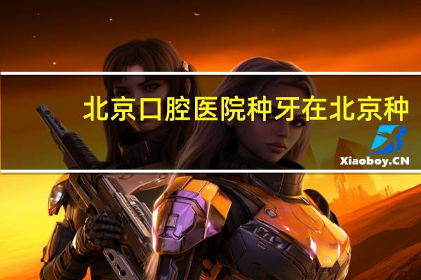 北京口腔医院 种牙 在北京种牙哪个口腔医院最好