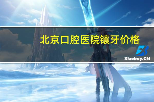 北京口腔医院镶牙价格(北京美冠塔口腔医院镶牙贵吗)