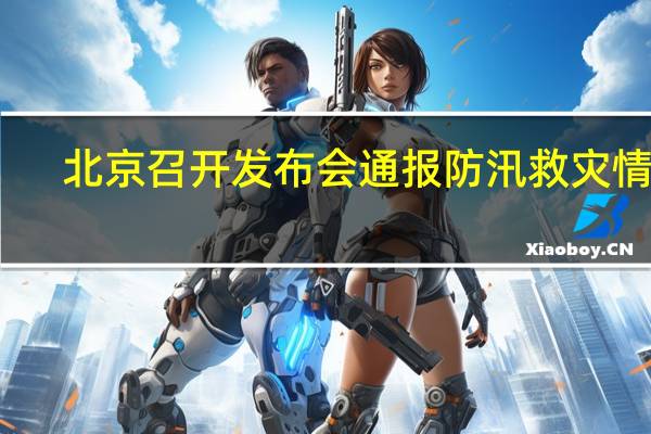 北京召开发布会通报防汛救灾情况：遭遇历史罕见特大暴雨 全市平均降雨量331毫米
