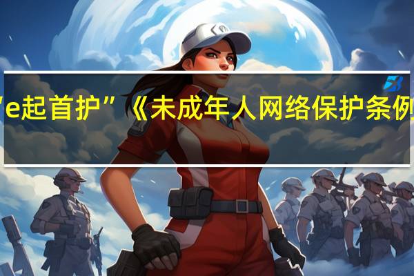 北京启动“e起首护”《未成年人网络保护条例》普法宣传活动