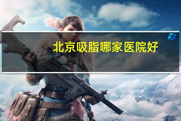 北京吸脂哪家医院好？北京有哪些大医院