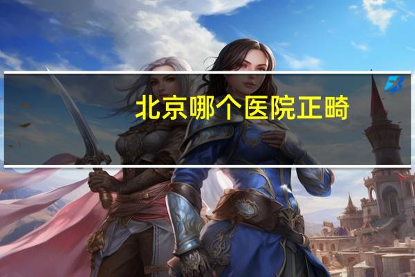 北京哪个医院正畸(北京口腔正畸哪家强)