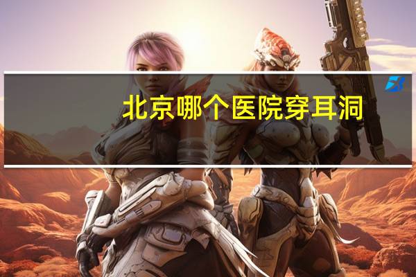 北京哪个医院穿耳洞(谁知道北京顺义后沙峪哪里有打耳洞的地方)