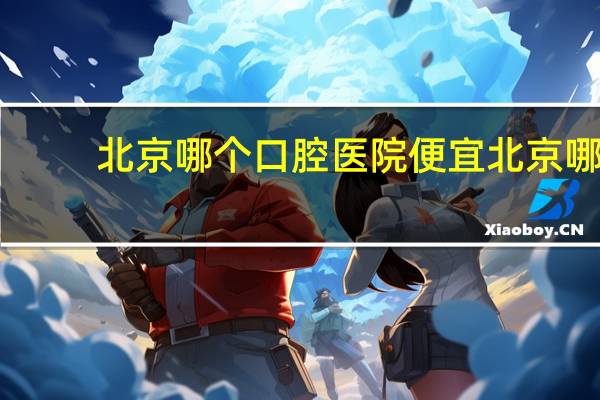 北京哪个口腔医院便宜 北京哪家牙科医院好我想去补牙，也别太贵