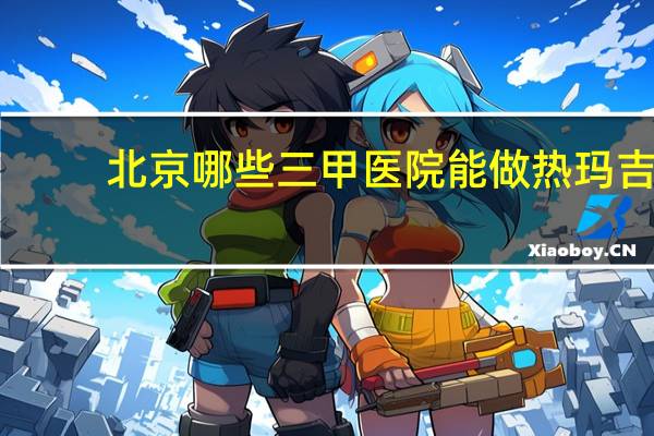 北京哪些三甲医院能做热玛吉(北京热玛吉有第五代吗，在哪里能体验)