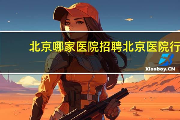 北京哪家医院招聘 北京医院行政后勤的招聘条件