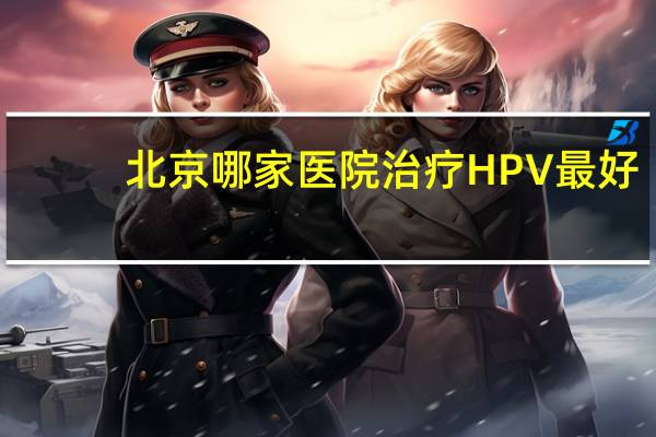 北京哪家医院治疗HPV最好 北京哪个医院可以查hpv病毒载量