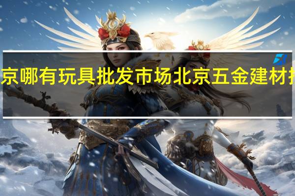 北京哪有玩具批发市场 北京五金建材批发市场
