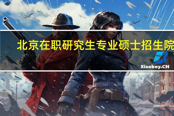 北京在职研究生专业硕士招生院校