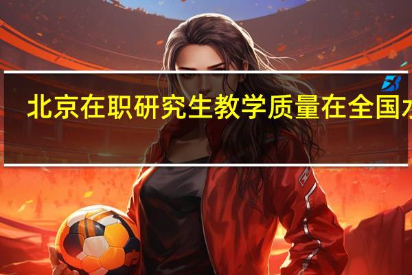 北京在职研究生教学质量在全国水平