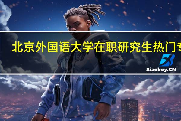 北京外国语大学在职研究生热门专业