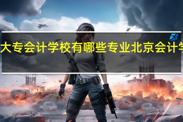 北京大专会计学校有哪些专业 北京会计学校哪家好
