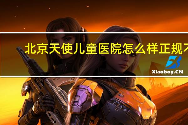 北京天使儿童医院怎么样正规不（北京天使儿童医院）