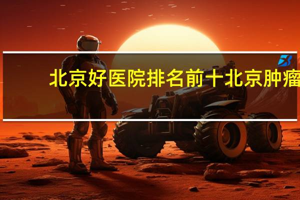 北京好医院排名前十 北京肿瘤医院排名