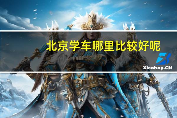 北京学车哪里比较好呢，最好是中关村附近的。