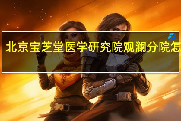 北京宝芝堂医学研究院观澜分院怎么样