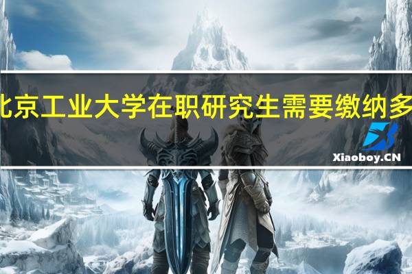 北京工业大学在职研究生需要缴纳多少学费