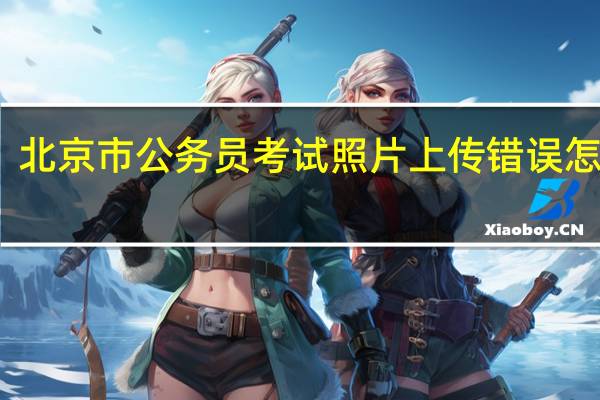 北京市公务员考试照片上传错误怎么办