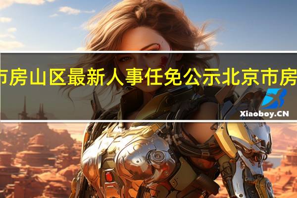 北京市房山区最新人事任免公示 北京市房山区在几环