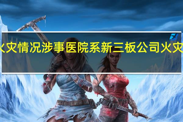 北京市通报长峰医院火灾情况涉事医院系新三板公司 火灾事故敲警钟防火安全需注意