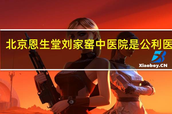 北京恩生堂刘家窑中医院是公利医院吗（北京恩生堂刘家窑中医医院有限公司简介）