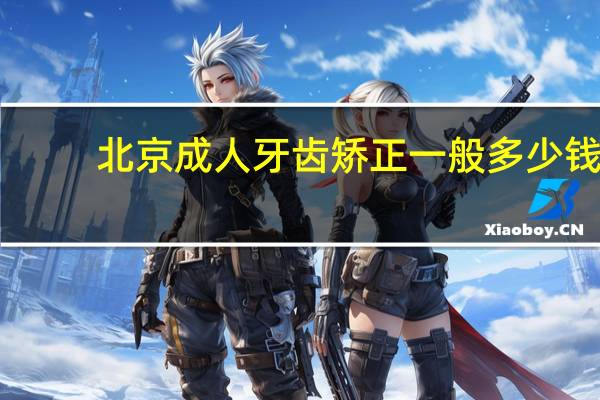 北京成人牙齿矫正一般多少钱？牙齿矫正需要多长时间，费用大概多少