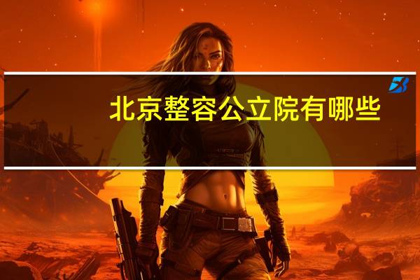 北京整容公立院有哪些(北京公立的整容医院有哪些最好的是哪家)