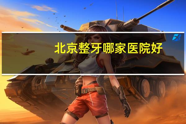 北京整牙哪家医院好？北京哪家医院的体检比较全面