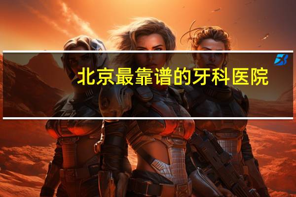 北京最靠谱的牙科医院(北京种牙牙科医院哪家最好)