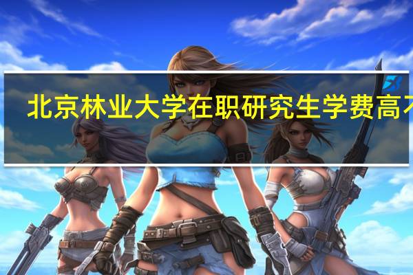 北京林业大学在职研究生学费高不高