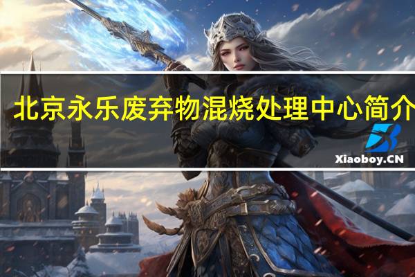 北京永乐废弃物混烧处理中心简介地址（北京永乐废弃物混烧处理中心简介）