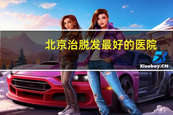 北京治脱发最好的医院，北京哪个肛肠科医院好